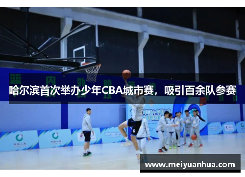 哈尔滨首次举办少年CBA城市赛，吸引百余队参赛